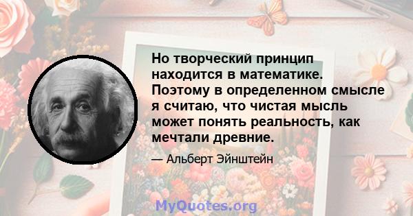 Но творческий принцип находится в математике. Поэтому в определенном смысле я считаю, что чистая мысль может понять реальность, как мечтали древние.