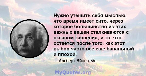 Нужно утешить себя мыслью, что время имеет сито, через которое большинство из этих важных вещей сталкиваются с океаном забвения, и то, что остается после того, как этот выбор часто все еще банальный и плохой.