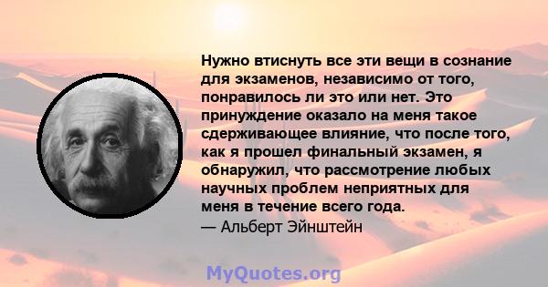 Нужно втиснуть все эти вещи в сознание для экзаменов, независимо от того, понравилось ли это или нет. Это принуждение оказало на меня такое сдерживающее влияние, что после того, как я прошел финальный экзамен, я