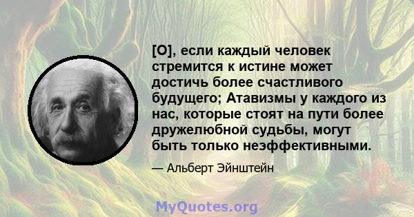 [O], если каждый человек стремится к истине может достичь более счастливого будущего; Атавизмы у каждого из нас, которые стоят на пути более дружелюбной судьбы, могут быть только неэффективными.