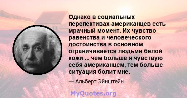 Однако в социальных перспективах американцев есть мрачный момент. Их чувство равенства и человеческого достоинства в основном ограничивается людьми белой кожи ... чем больше я чувствую себя американцем, тем больше