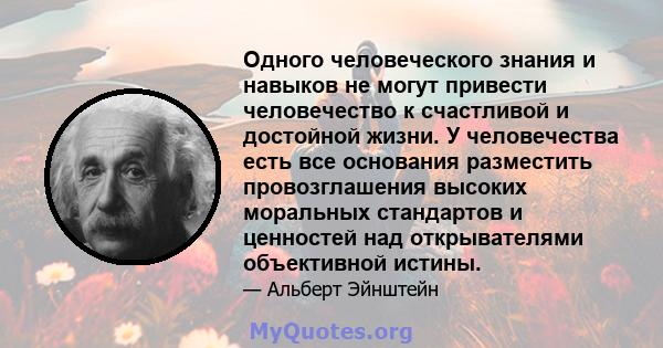 Одного человеческого знания и навыков не могут привести человечество к счастливой и достойной жизни. У человечества есть все основания разместить провозглашения высоких моральных стандартов и ценностей над открывателями 