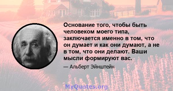 Основание того, чтобы быть человеком моего типа, заключается именно в том, что он думает и как они думают, а не в том, что они делают. Ваши мысли формируют вас.