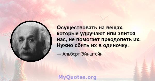 Осуществовать на вещах, которые удручают или злится нас, не помогает преодолеть их. Нужно сбить их в одиночку.