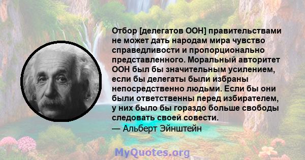 Отбор [делегатов ООН] правительствами не может дать народам мира чувство справедливости и пропорционально представленного. Моральный авторитет ООН был бы значительным усилением, если бы делегаты были избраны