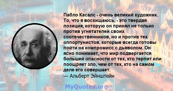 Пабло Касалс - очень великий художник. То, что я восхищаюсь, - это твердая позиция, которую он принял не только против угнетателей своих соотечественников, но и против тех оппортунистов, которые всегда готовы пойти на