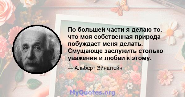 По большей части я делаю то, что моя собственная природа побуждает меня делать. Смущающе заслужить столько уважения и любви к этому.