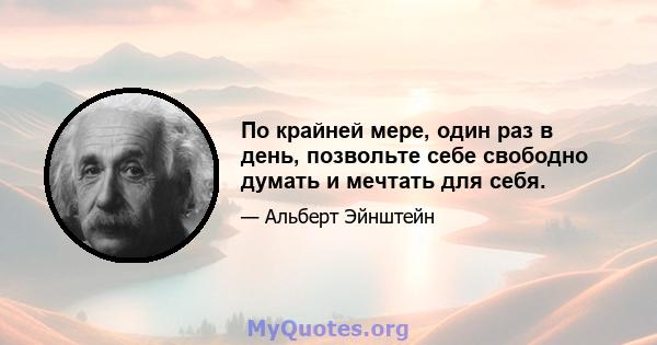 По крайней мере, один раз в день, позвольте себе свободно думать и мечтать для себя.