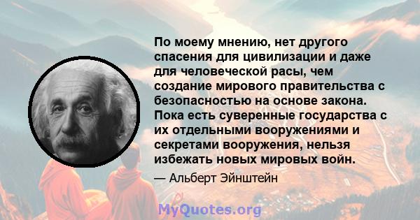 По моему мнению, нет другого спасения для цивилизации и даже для человеческой расы, чем создание мирового правительства с безопасностью на основе закона. Пока есть суверенные государства с их отдельными вооружениями и