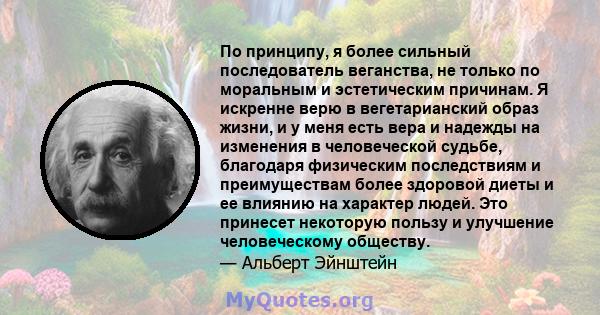 По принципу, я более сильный последователь веганства, не только по моральным и эстетическим причинам. Я искренне верю в вегетарианский образ жизни, и у меня есть вера и надежды на изменения в человеческой судьбе,