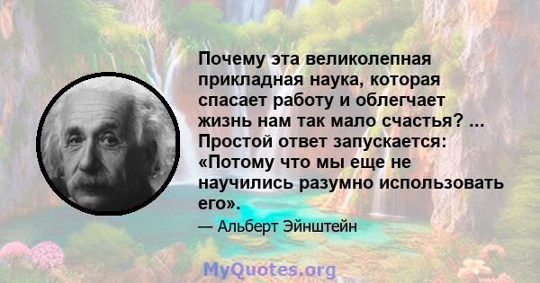 Почему эта великолепная прикладная наука, которая спасает работу и облегчает жизнь нам так мало счастья? ... Простой ответ запускается: «Потому что мы еще не научились разумно использовать его».