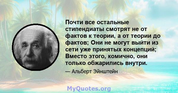 Почти все остальные стипендиаты смотрят не от фактов к теории, а от теории до фактов; Они не могут выйти из сети уже принятых концепций; Вместо этого, комично, они только обжарились внутри.