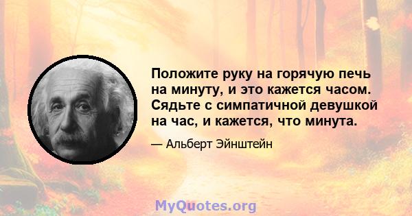 Положите руку на горячую печь на минуту, и это кажется часом. Сядьте с симпатичной девушкой на час, и кажется, что минута.