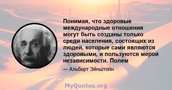 Понимая, что здоровые международные отношения могут быть созданы только среди населения, состоящих из людей, которые сами являются здоровыми, и пользуются мерой независимости. Полем