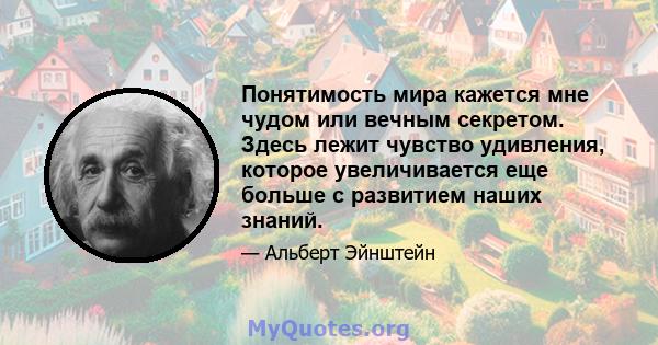 Понятимость мира кажется мне чудом или вечным секретом. Здесь лежит чувство удивления, которое увеличивается еще больше с развитием наших знаний.