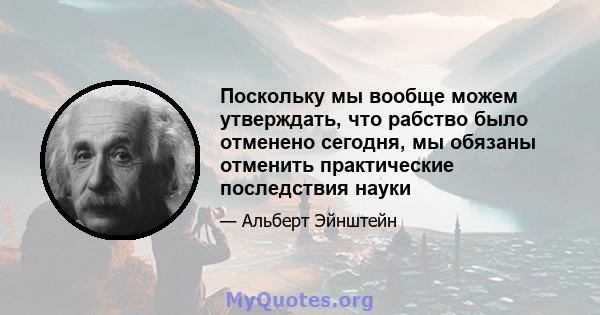 Поскольку мы вообще можем утверждать, что рабство было отменено сегодня, мы обязаны отменить практические последствия науки