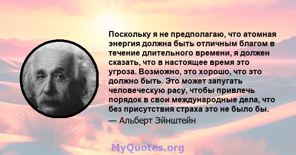 Поскольку я не предполагаю, что атомная энергия должна быть отличным благом в течение длительного времени, я должен сказать, что в настоящее время это угроза. Возможно, это хорошо, что это должно быть. Это может