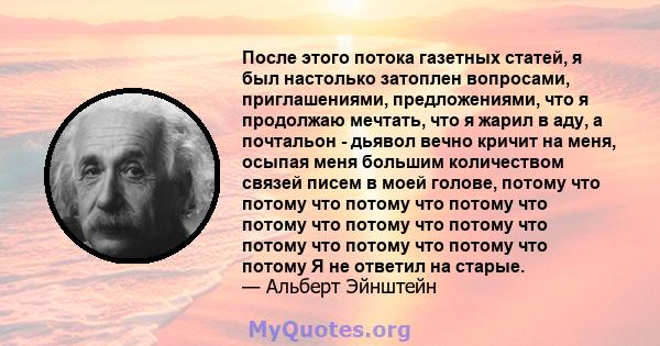 После этого потока газетных статей, я был настолько затоплен вопросами, приглашениями, предложениями, что я продолжаю мечтать, что я жарил в аду, а почтальон - дьявол вечно кричит на меня, осыпая меня большим