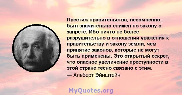 Престиж правительства, несомненно, был значительно снижен по закону о запрете. Ибо ничто не более разрушительно в отношении уважения к правительству и закону земли, чем принятие законов, которые не могут быть применены. 