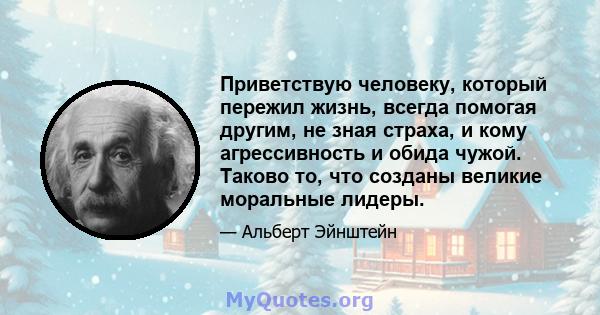 Приветствую человеку, который пережил жизнь, всегда помогая другим, не зная страха, и кому агрессивность и обида чужой. Таково то, что созданы великие моральные лидеры.