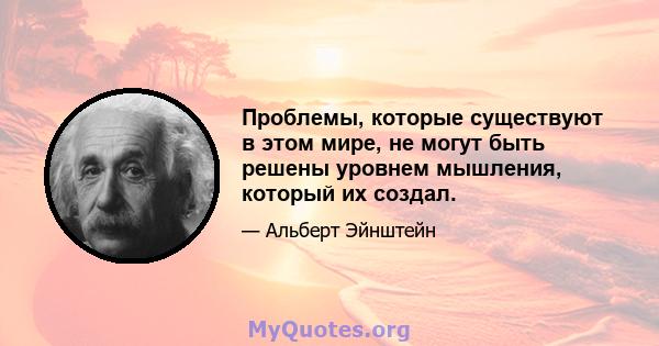 Проблемы, которые существуют в этом мире, не могут быть решены уровнем мышления, который их создал.