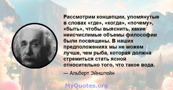 Рассмотрим концепции, упомянутые в словах «где», «когда», «почему», «быть», чтобы выяснить, какие неисчислимые объемы философии были посвящены. В наших предположениях мы не можем лучше, чем рыба, которая должна