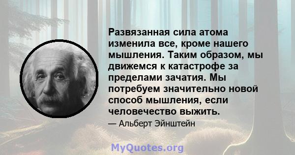 Развязанная сила атома изменила все, кроме нашего мышления. Таким образом, мы движемся к катастрофе за пределами зачатия. Мы потребуем значительно новой способ мышления, если человечество выжить.