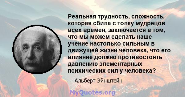 Реальная трудность, сложность, которая сбила с толку мудрецов всех времен, заключается в том, что мы можем сделать наше учение настолько сильным в движущей жизни человека, что его влияние должно противостоять давлению