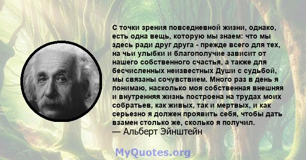 С точки зрения повседневной жизни, однако, есть одна вещь, которую мы знаем: что мы здесь ради друг друга - прежде всего для тех, на чьи улыбки и благополучие зависит от нашего собственного счастья, а также для