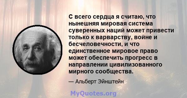 С всего сердца я считаю, что нынешняя мировая система суверенных наций может привести только к варварству, войне и бесчеловечности, и что единственное мировое право может обеспечить прогресс в направлении