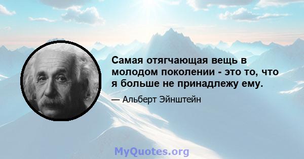 Самая отягчающая вещь в молодом поколении - это то, что я больше не принадлежу ему.