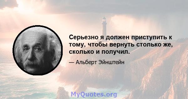 Серьезно я должен приступить к тому, чтобы вернуть столько же, сколько и получил.