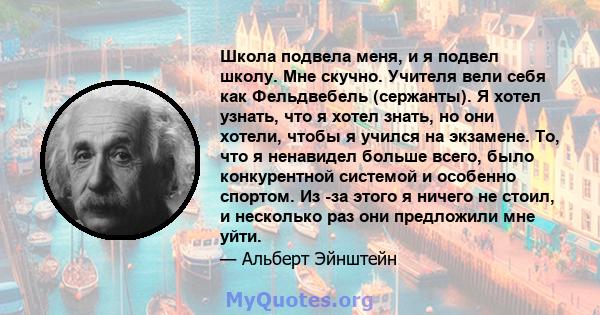 Школа подвела меня, и я подвел школу. Мне скучно. Учителя вели себя как Фельдвебель (сержанты). Я хотел узнать, что я хотел знать, но они хотели, чтобы я учился на экзамене. То, что я ненавидел больше всего, было