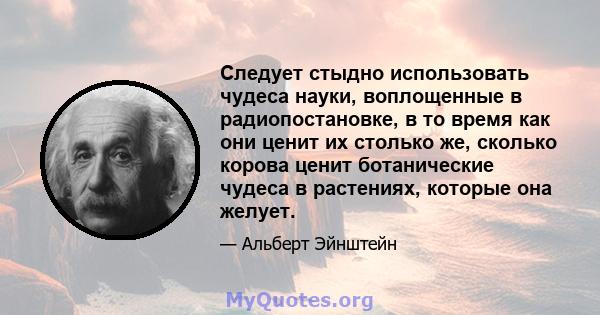 Следует стыдно использовать чудеса науки, воплощенные в радиопостановке, в то время как они ценит их столько же, сколько корова ценит ботанические чудеса в растениях, которые она желует.