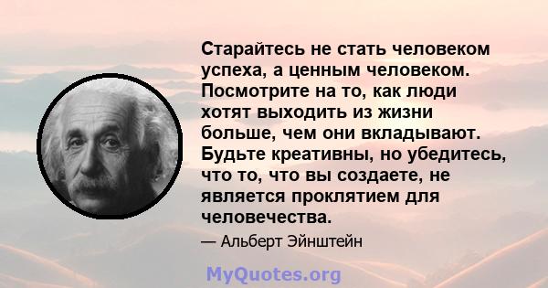 Старайтесь не стать человеком успеха, а ценным человеком. Посмотрите на то, как люди хотят выходить из жизни больше, чем они вкладывают. Будьте креативны, но убедитесь, что то, что вы создаете, не является проклятием