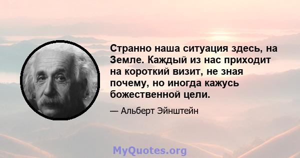 Странно наша ситуация здесь, на Земле. Каждый из нас приходит на короткий визит, не зная почему, но иногда кажусь божественной цели.