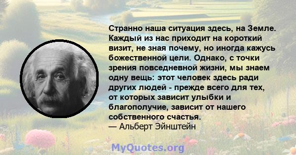 Странно наша ситуация здесь, на Земле. Каждый из нас приходит на короткий визит, не зная почему, но иногда кажусь божественной цели. Однако, с точки зрения повседневной жизни, мы знаем одну вещь: этот человек здесь ради 