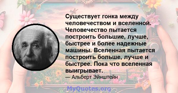 Существует гонка между человечеством и вселенной. Человечество пытается построить большие, лучше, быстрее и более надежные машины. Вселенная пытается построить больше, лучше и быстрее. Пока что вселенная выигрывает.