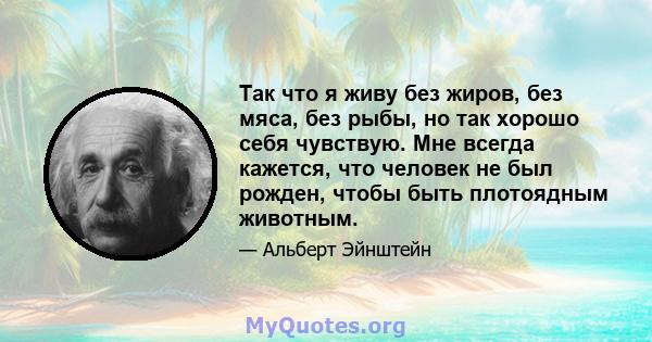 Так что я живу без жиров, без мяса, без рыбы, но так хорошо себя чувствую. Мне всегда кажется, что человек не был рожден, чтобы быть плотоядным животным.