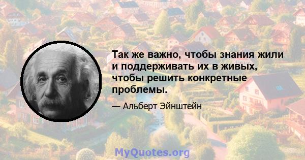 Так же важно, чтобы знания жили и поддерживать их в живых, чтобы решить конкретные проблемы.