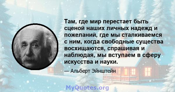 Там, где мир перестает быть сценой наших личных надежд и пожеланий, где мы сталкиваемся с ним, когда свободные существа восхищаются, спрашивая и наблюдая, мы вступаем в сферу искусства и науки.