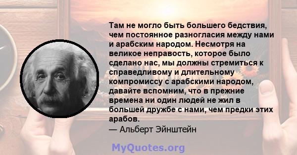 Там не могло быть большего бедствия, чем постоянное разногласия между нами и арабским народом. Несмотря на великое неправость, которое было сделано нас, мы должны стремиться к справедливому и длительному компромиссу с