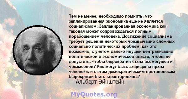 Тем не менее, необходимо помнить, что запланированная экономика еще не является социализмом. Запланированная экономика как таковая может сопровождаться полным порабощением человека. Достижение социализма требует решения 