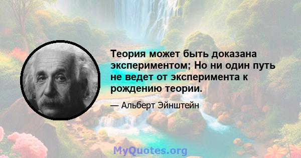 Теория может быть доказана экспериментом; Но ни один путь не ведет от эксперимента к рождению теории.