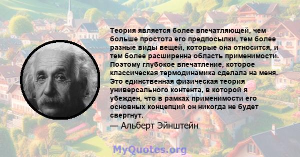 Теория является более впечатляющей, чем больше простота его предпосылки, тем более разные виды вещей, которые она относится, и тем более расширенна область применимости. Поэтому глубокое впечатление, которое