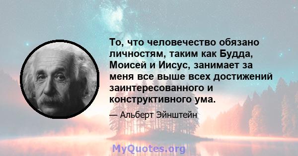 То, что человечество обязано личностям, таким как Будда, Моисей и Иисус, занимает за меня все выше всех достижений заинтересованного и конструктивного ума.