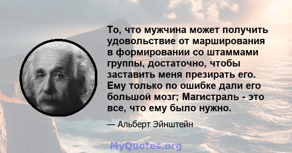 То, что мужчина может получить удовольствие от марширования в формировании со штаммами группы, достаточно, чтобы заставить меня презирать его. Ему только по ошибке дали его большой мозг; Магистраль - это все, что ему