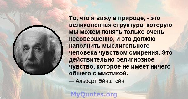 То, что я вижу в природе, - это великолепная структура, которую мы можем понять только очень несовершенно, и это должно наполнить мыслительного человека чувством смирения. Это действительно религиозное чувство, которое