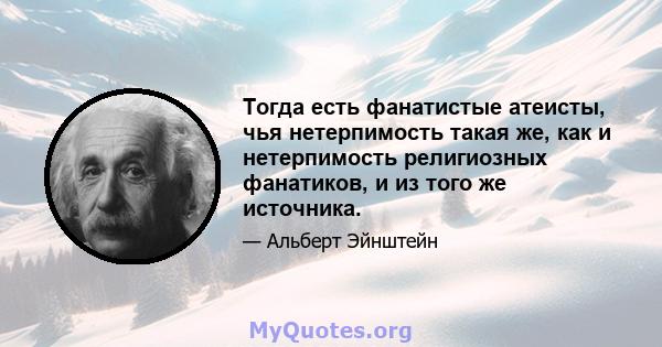 Тогда есть фанатистые атеисты, чья нетерпимость такая же, как и нетерпимость религиозных фанатиков, и из того же источника.