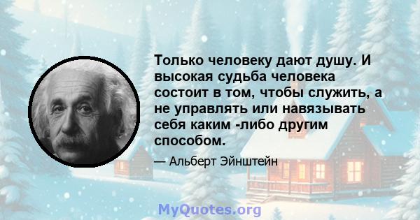 Только человеку дают душу. И высокая судьба человека состоит в том, чтобы служить, а не управлять или навязывать себя каким -либо другим способом.